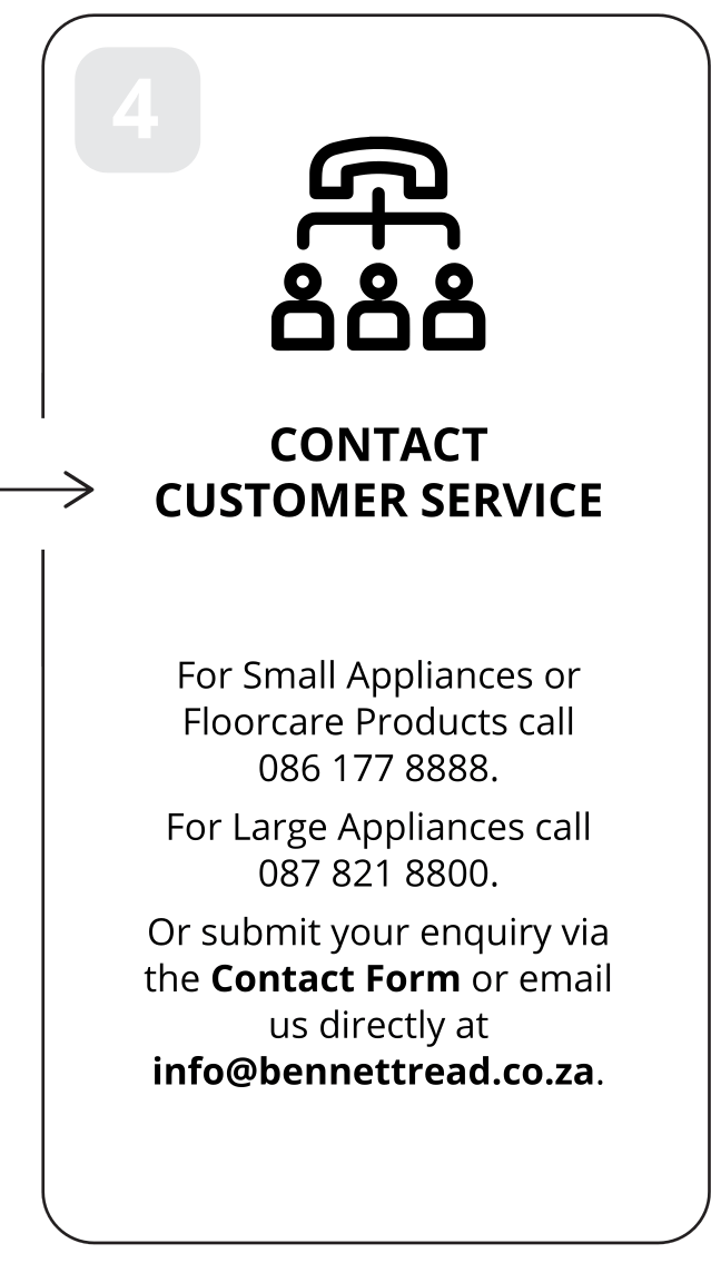 4: Contact customer service. For Small Appliances or Floorcare Products call 086 177 8888. For Large Appliances call 087 821 8800. Or submit your enquiry via the Contact Form or email us directly at info@bennettread.co.za.