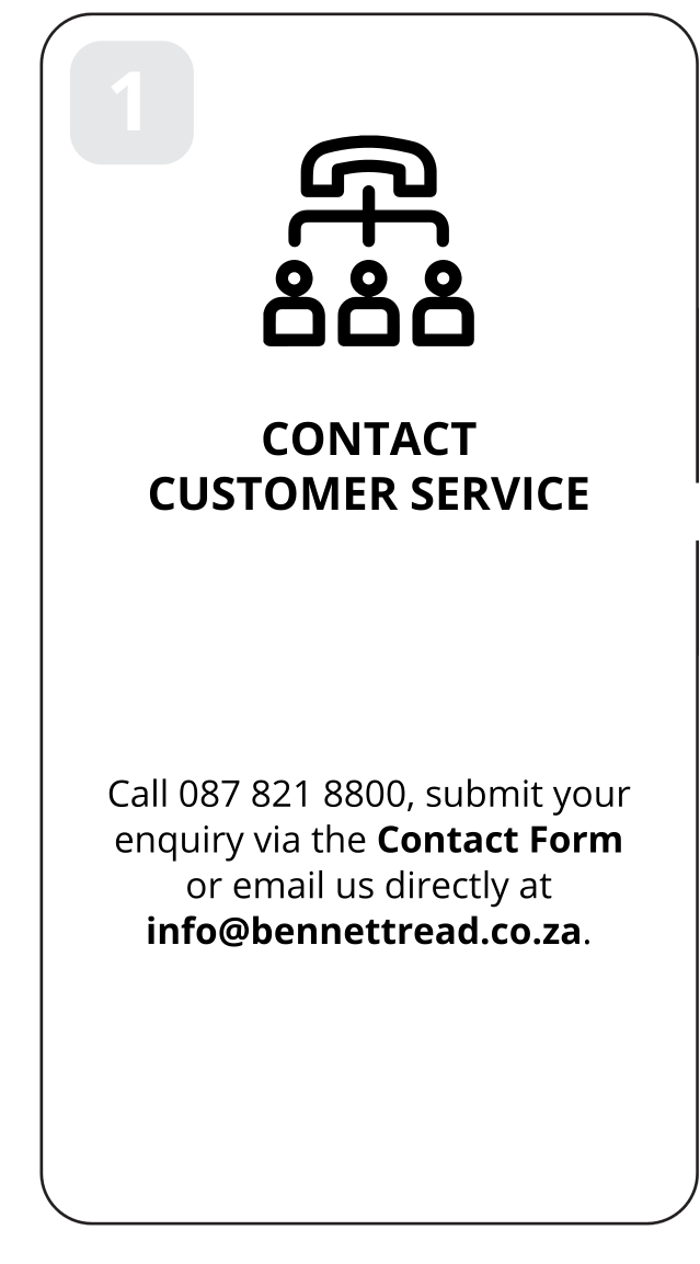 1: Contact customer service. Call 087 821 8800, submit your enquiry via the Contact Form or email us directly at info@bennettread.co.za.