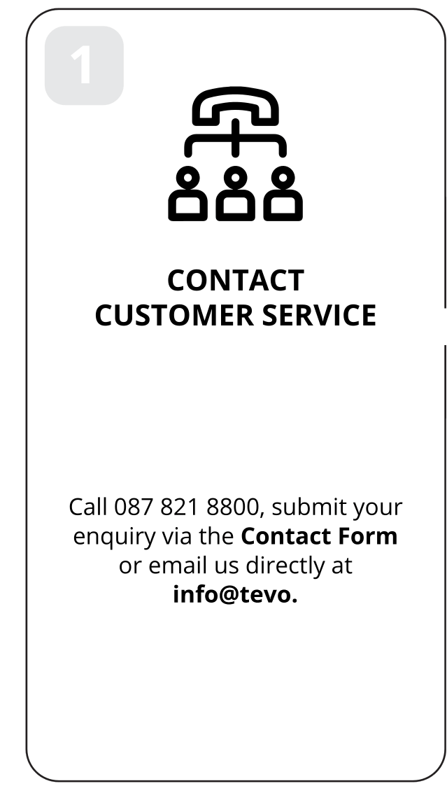 1: Contact customer service. Call 087 821 8800, submit your enquiry via the Contact Form or email us directly at info@tevo.co.za.