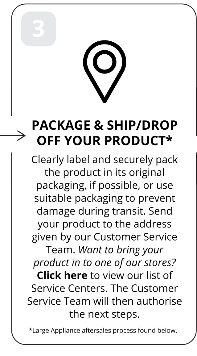 3: Package & ship/drop off your product* . Clearly label and securely pack the product in its original packaging, if possible, or use suitable packaging to prevent damage during transit. Send your product to the address given by our Customer Service Team. Want to bring your product in to one of our stores? Click here to view our list of Service Centers. The Customer Service Team will then authorise the next steps. *Large Appliance returns may be handled differently.