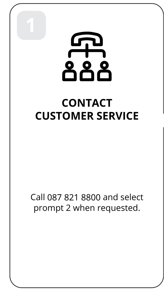 1: Contact customer service. Call 087 821 8800 and select prompt 2 when requested.
