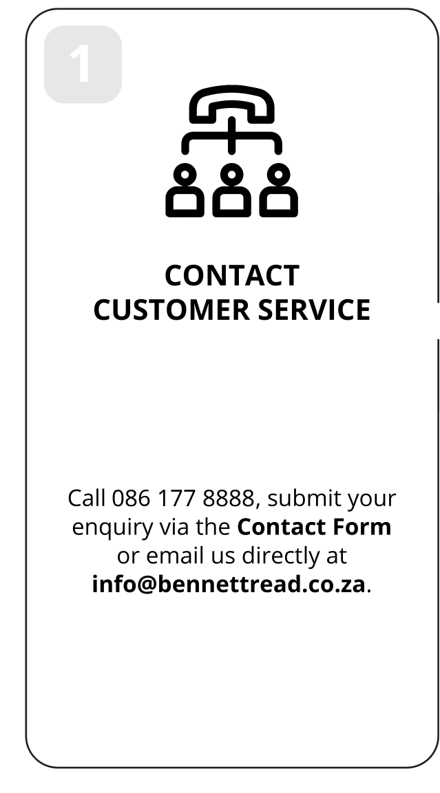 1: Contact customer service. Call 086 177 8888, submit your enquiry via the Contact Form or email us directly at info@bennettread.co.za.