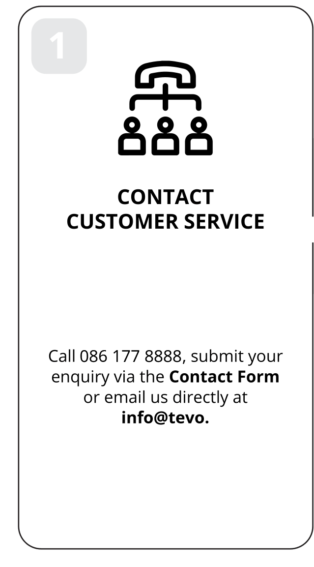 1: Contact customer service. Call 086 177 8888, submit your enquiry via the Contact Form or email us directly at info@tevo.co.za.